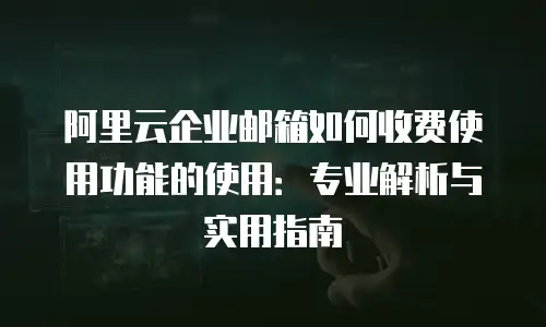 阿里云企业邮箱如何收费使用功能的使用：专业解析与实用指南