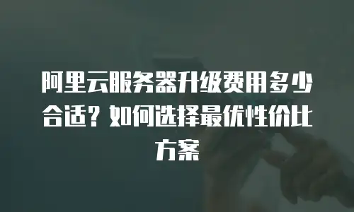 阿里云服务器升级费用多少合适？如何选择最优性价比方案