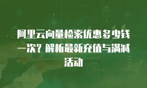 阿里云向量检索优惠多少钱一次？解析最新充值与满减活动