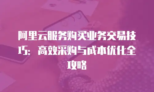 阿里云服务购买业务交易技巧：高效采购与成本优化全攻略