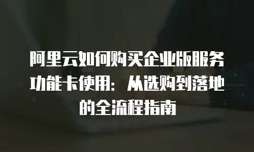 阿里云如何购买企业版服务功能卡使用：从选购到落地的全流程指南