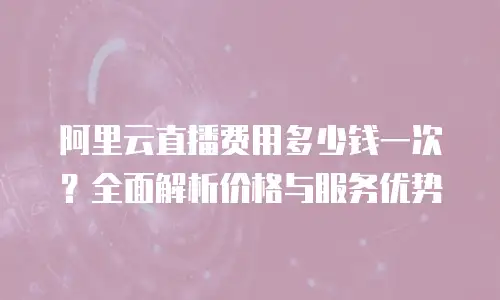 阿里云直播费用多少钱一次？全面解析价格与服务优势