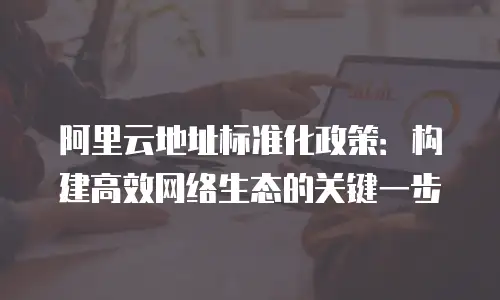 阿里云地址标准化政策：构建高效网络生态的关键一步