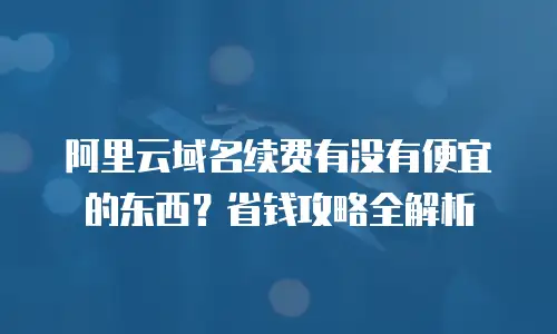 阿里云域名续费有没有便宜的东西？省钱攻略全解析