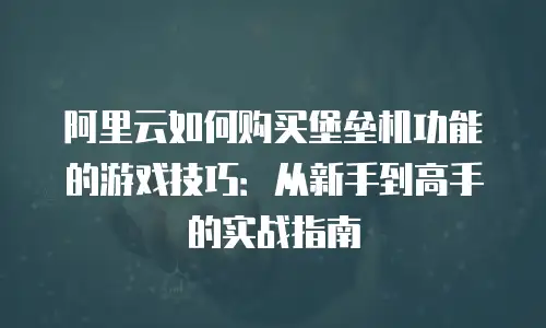 阿里云如何购买堡垒机功能的游戏技巧：从新手到高手的实战指南