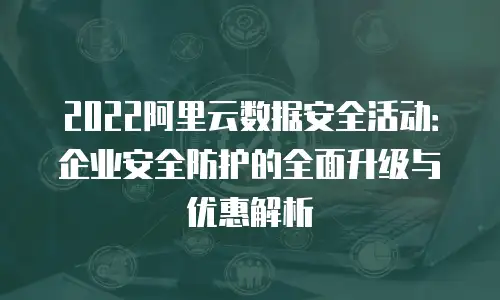 2022阿里云数据安全活动：企业安全防护的全面升级与优惠解析