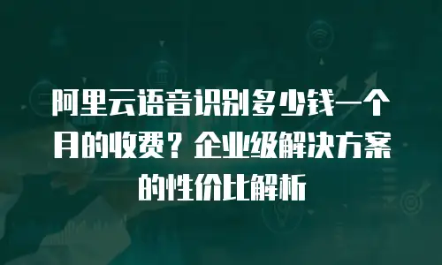 阿里云语音识别多少钱一个月的收费？企业级解决方案的性价比解析