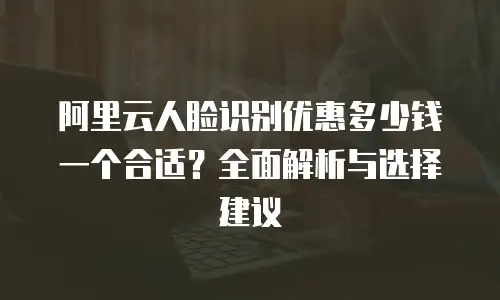 阿里云人脸识别优惠多少钱一个合适？全面解析与选择建议