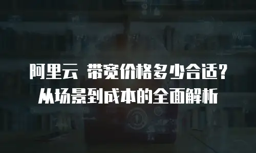阿里云 带宽价格多少合适？从场景到成本的全面解析