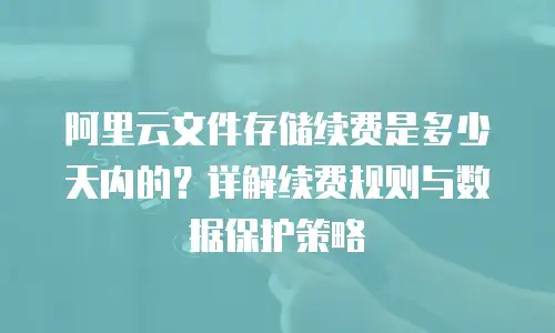 阿里云文件存储续费是多少天内的？详解续费规则与数据保护策略