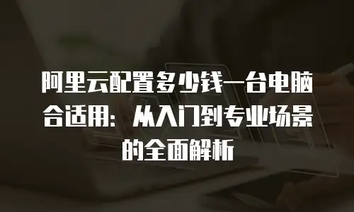 阿里云配置多少钱一台电脑合适用：从入门到专业场景的全面解析