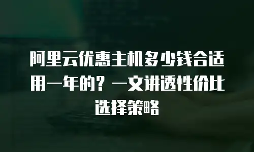 阿里云优惠主机多少钱合适用一年的？一文讲透性价比选择策略