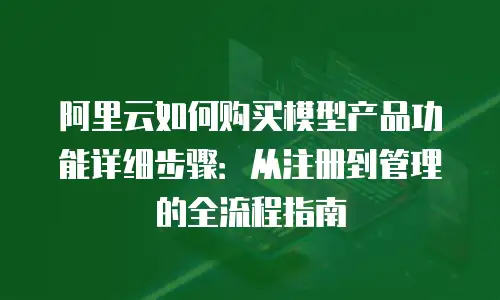 阿里云如何购买模型产品功能详细步骤：从注册到管理的全流程指南