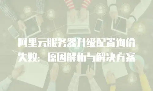阿里云服务器升级配置询价失败：原因解析与解决方案