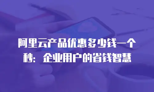 阿里云产品优惠多少钱一个秒：企业用户的省钱智慧