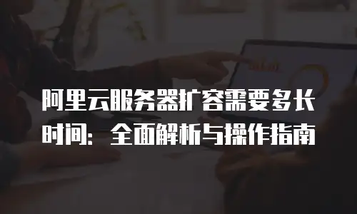 阿里云服务器扩容需要多长时间：全面解析与操作指南