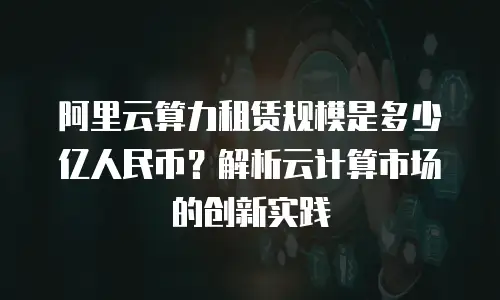 阿里云算力租赁规模是多少亿人民币？解析云计算市场的创新实践