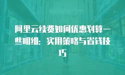 阿里云续费如何优惠划算一些明细：实用策略与省钱技巧