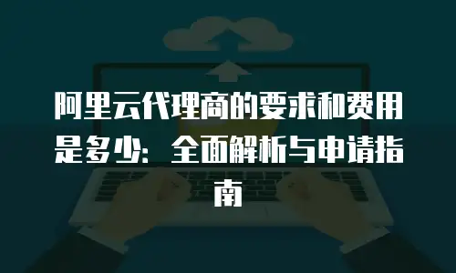 阿里云代理商的要求和费用是多少：全面解析与申请指南
