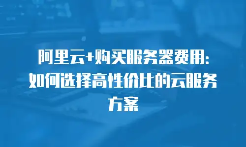 阿里云+购买服务器费用：如何选择高性价比的云服务方案