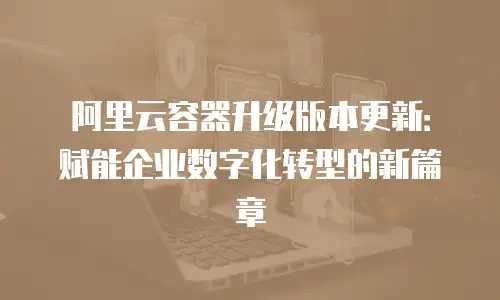 阿里云容器升级版本更新：赋能企业数字化转型的新篇章
