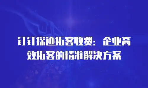 钉钉探迹拓客收费：企业高效拓客的精准解决方案