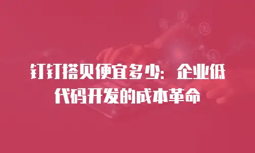 钉钉搭贝便宜多少：企业低代码开发的成本革命