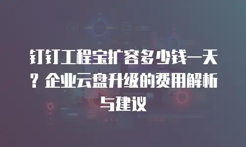 钉钉工程宝扩容多少钱一天？企业云盘升级的费用解析与建议