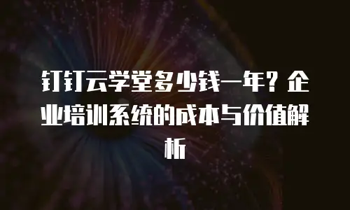 钉钉云学堂多少钱一年？企业培训系统的成本与价值解析