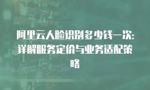 阿里云人脸识别多少钱一次：详解服务定价与业务适配策略