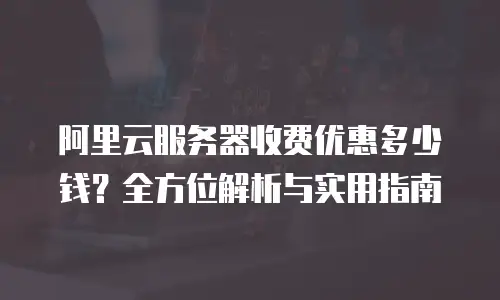 阿里云服务器收费优惠多少钱？全方位解析与实用指南