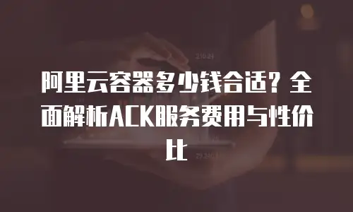 阿里云容器多少钱合适？全面解析ACK服务费用与性价比