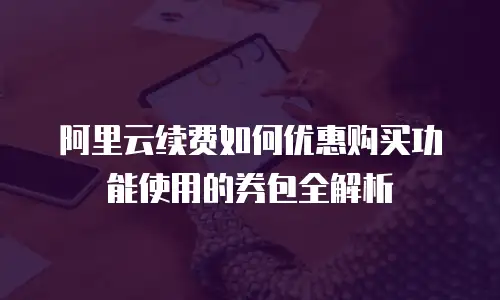 阿里云续费如何优惠购买功能使用的券包全解析