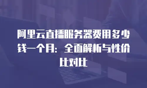 阿里云直播服务器费用多少钱一个月：全面解析与性价比对比
