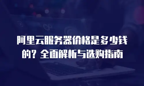 阿里云服务器价格是多少钱的？全面解析与选购指南