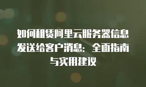 如何租赁阿里云服务器信息发送给客户消息：全面指南与实用建议