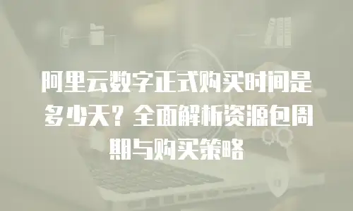 阿里云数字正式购买时间是多少天？全面解析资源包周期与购买策略