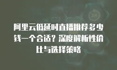 阿里云低延时直播推荐多少钱一个合适？深度解析性价比与选择策略