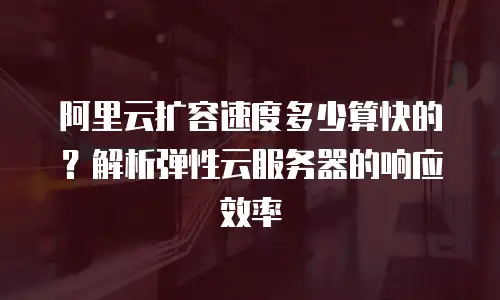阿里云扩容速度多少算快的？解析弹性云服务器的响应效率