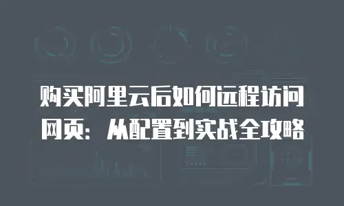 购买阿里云后如何远程访问网页：从配置到实战全攻略