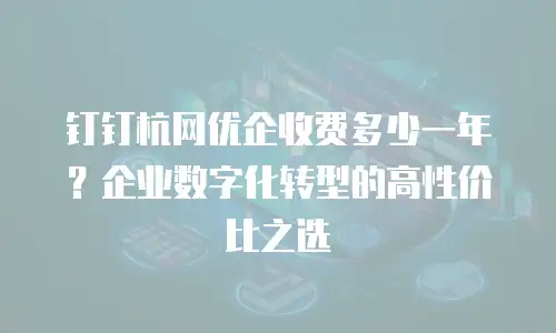 钉钉杭网优企收费多少一年？企业数字化转型的高性价比之选