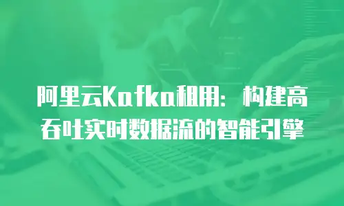 阿里云Kafka租用：构建高吞吐实时数据流的智能引擎