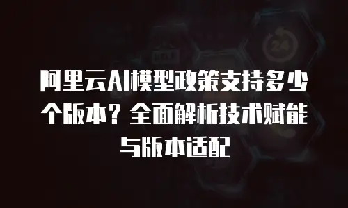 阿里云AI模型政策支持多少个版本？全面解析技术赋能与版本适配