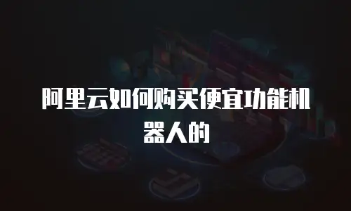 阿里云如何购买便宜功能机器人的