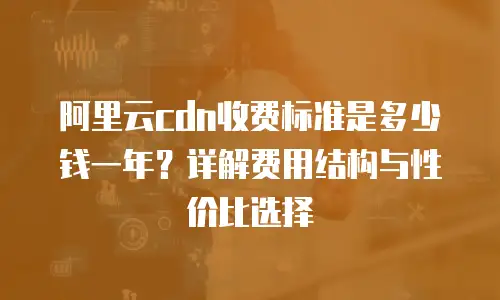 阿里云cdn收费标准是多少钱一年？详解费用结构与性价比选择