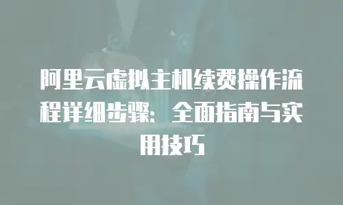 阿里云虚拟主机续费操作流程详细步骤：全面指南与实用技巧