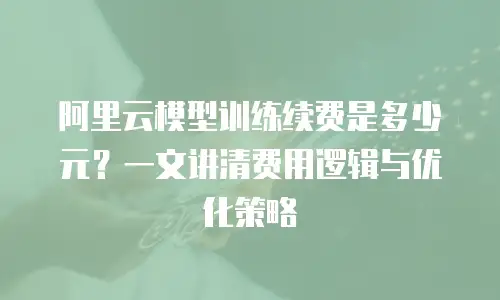 阿里云模型训练续费是多少元？一文讲清费用逻辑与优化策略