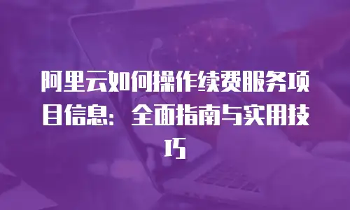 阿里云如何操作续费服务项目信息：全面指南与实用技巧