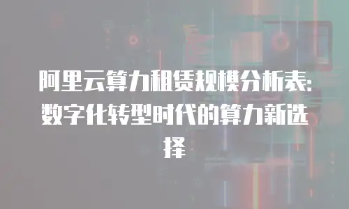 阿里云算力租赁规模分析表：数字化转型时代的算力新选择