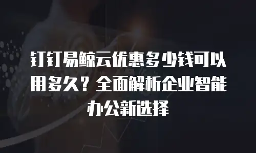 钉钉易鲸云优惠多少钱可以用多久？全面解析企业智能办公新选择
